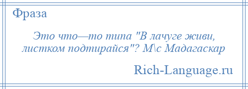 
    Это что—то типа В лачуге живи, листком подтирайся ? М\с Мадагаскар