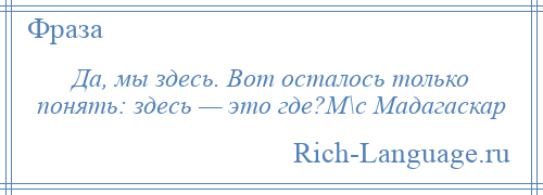 
    Да, мы здесь. Вот осталось только понять: здесь — это где?М\с Мадагаскар