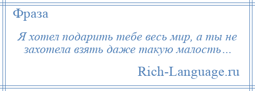 
    Я хотел подарить тебе весь мир, а ты не захотела взять даже такую малость…