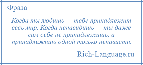 
    Когда ты любишь — тебе принадлежит весь мир. Когда ненавидишь — ты даже сам себе не принадлежишь, а принадлежишь одной только ненависти.