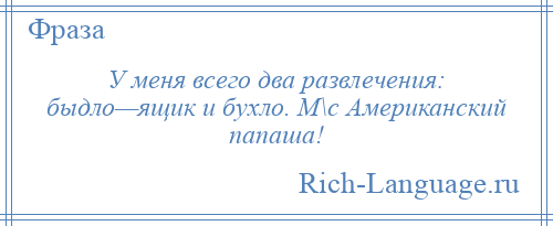 
    У меня всего два развлечения: быдло—ящик и бухло. М\с Американский папаша!