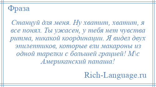 
    Станцуй для меня. Ну хватит, хватит, я все понял. Ты ужасен, у тебя нет чувства ритма, никакой координации. Я видел двух эпилептиков, которые ели макароны из одной тарелки с большей грацией! М\с Американский папаша!