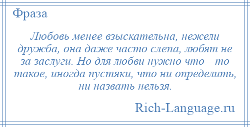 
    Любовь менее взыскательна, нежели дружба, она даже часто слепа, любят не за заслуги. Но для любви нужно что—то такое, иногда пустяки, что ни определить, ни назвать нельзя.