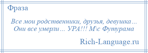 
    Все мои родственники, друзья, девушка… Они все умерли… УРА!!! М\с Футурама