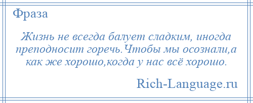 
    Жизнь не всегда балует сладким, иногда преподносит горечь.Чтобы мы осознали,а как же хорошо,когда у нас всё хорошо.