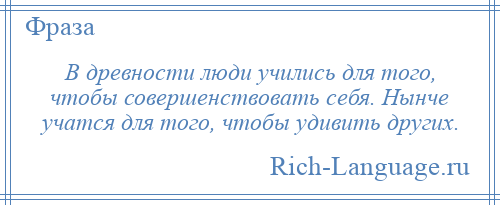 
    В древности люди учились для того, чтобы совершенствовать себя. Нынче учатся для того, чтобы удивить других.