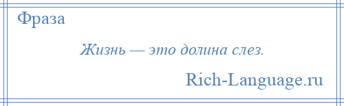 
    Жизнь — это долина слез.