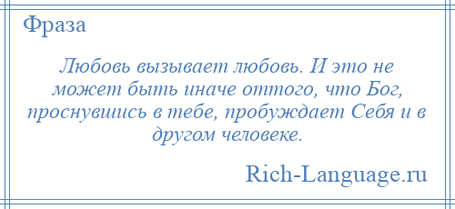 
    Любовь вызывает любовь. И это не может быть иначе оттого, что Бог, проснувшись в тебе, пробуждает Себя и в другом человеке.