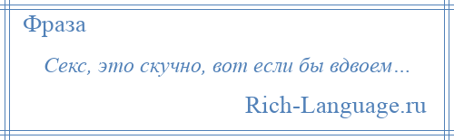 
    Секс, это скучно, вот если бы вдвоем…