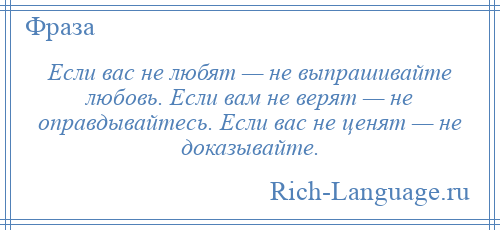 
    Если вас не любят — не выпрашивайте любовь. Если вам не верят — не оправдывайтесь. Если вас не ценят — не доказывайте.