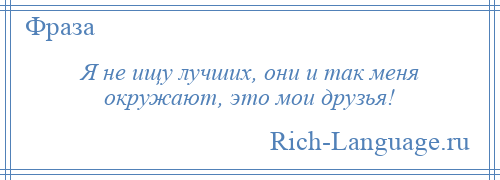 
    Я не ищу лучших, они и так меня окружают, это мои друзья!