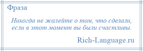 
    Никогда не жалейте о том, что сделали, если в этот момент вы были счастливы.