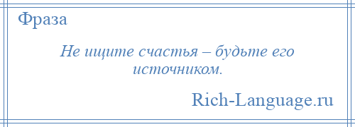 
    Не ищите счастья – будьте его источником.