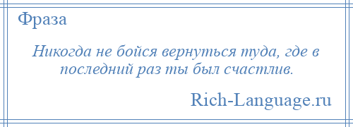 
    Никогда не бойся вернуться туда, где в последний раз ты был счастлив.