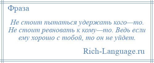 
    Не стоит пытаться удержать кого—то. Не стоит ревновать к кому—то. Ведь если ему хорошо с тобой, то он не уйдет.
