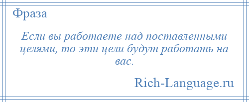 
    Если вы работаете над поставленными целями, то эти цели будут работать на вас.