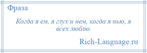 
    Когда я ем, я глух и нем, когда я пью, я всех люблю.