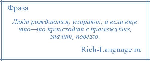 
    Люди рождаются, умирают, а если еще что—то происходит в промежутке, значит, повезло.