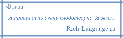 
    Я провел день очень плодотворно. Я жил..