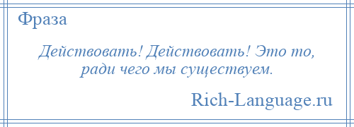 
    Действовать! Действовать! Это то, ради чего мы существуем.