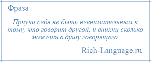 
    Приучи себя не быть невнимательным к тому, что говорит другой, и вникни сколько можешь в душу говорящего.