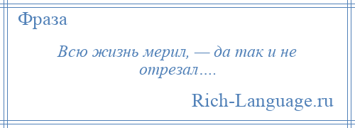 
    Всю жизнь мерил, — да так и не отрезал….