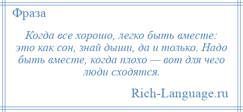 
    Когда все хорошо, легко быть вместе: это как сон, знай дыши, да и только. Надо быть вместе, когда плохо — вот для чего люди сходятся.