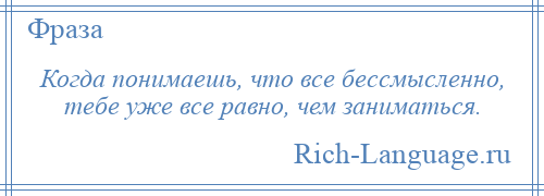 
    Когда понимаешь, что все бессмысленно, тебе уже все равно, чем заниматься.