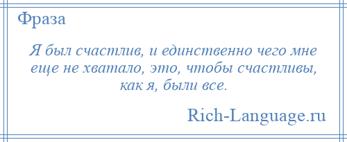 
    Я был счастлив, и единственно чего мне еще не хватало, это, чтобы счастливы, как я, были все.