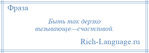 
    Быть так дерзко вызывающе—счастливой.