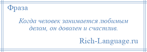 
    Когда человек занимается любимым делом, он доволен и счастлив.