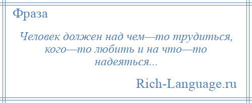 
    Человек должен над чем—то трудиться, кого—то любить и на что—то надеяться...