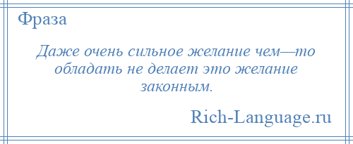 
    Даже очень сильное желание чем—то обладать не делает это желание законным.