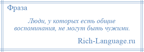 
    Люди, у которых есть общие воспоминания, не могут быть чужими.