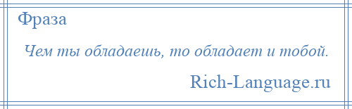 
    Чем ты обладаешь, то обладает и тобой.