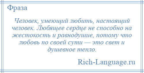 
    Человек, умеющий любить, настоящий человек. Любящее сердце не способно на жестокость и равнодушие, потому что любовь по своей сути — это свет и душевное тепло.