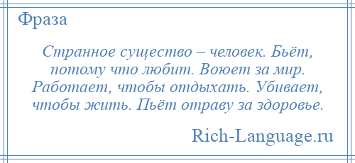 
    Странное существо – человек. Бьёт, потому что любит. Воюет за мир. Работает, чтобы отдыхать. Убивает, чтобы жить. Пьёт отраву за здоровье.
