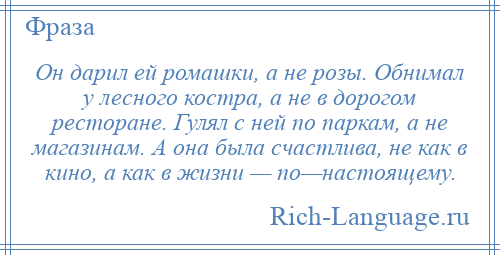 
    Он дарил ей ромашки, а не розы. Обнимал у лесного костра, а не в дорогом ресторане. Гулял с ней по паркам, а не магазинам. А она была счастлива, не как в кино, а как в жизни — по—настоящему.