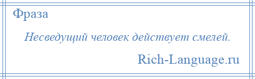 
    Несведущий человек действует смелей.