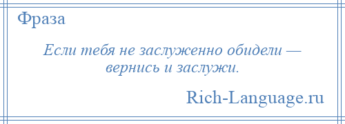 
    Если тебя не заслуженно обидели — вернись и заслужи.