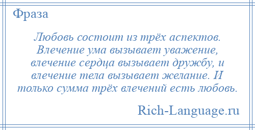 
    Любовь состоит из трёх аспектов. Влечение ума вызывает уважение, влечение сердца вызывает дружбу, и влечение тела вызывает желание. И только сумма трёх влечений есть любовь.
