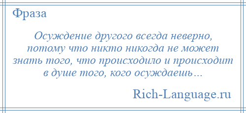 
    Осуждение другого всегда неверно, потому что никто никогда не может знать того, что происходило и происходит в душе того, кого осуждаешь…