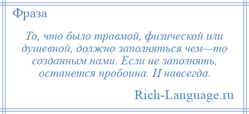 
    То, что было травмой, физической или душевной, должно заполняться чем—то созданным нами. Если не заполнять, останется пробоина. И навсегда.