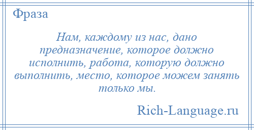 
    Нам, каждому из нас, дано предназначение, которое должно исполнить, работа, которую должно выполнить, место, которое можем занять только мы.