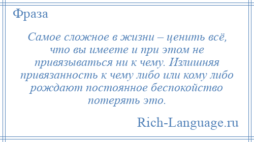 
    Самое сложное в жизни – ценить всё, что вы имеете и при этом не привязываться ни к чему. Излишняя привязанность к чему либо или кому либо рождают постоянное беспокойство потерять это.