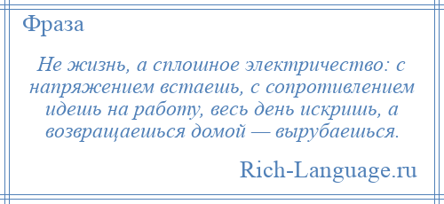 
    Не жизнь, а сплошное электричество: с напряжением встаешь, с сопротивлением идешь на работу, весь день искришь, а возвращаешься домой — вырубаешься.