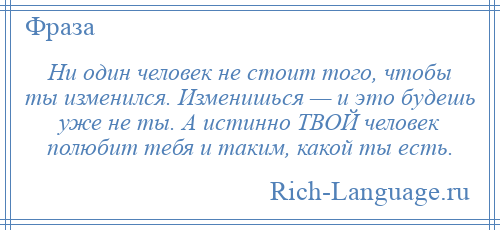 
    Ни один человек не стоит того, чтобы ты изменился. Изменишься — и это будешь уже не ты. А истинно ТВОЙ человек полюбит тебя и таким, какой ты есть.