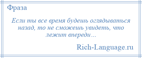 
    Если ты все время будешь оглядываться назад, то не сможешь увидеть, что лежит впереди…