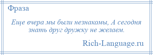 
    Еще вчера мы были незнакомы, А сегодня знать друг дружку не желаем.