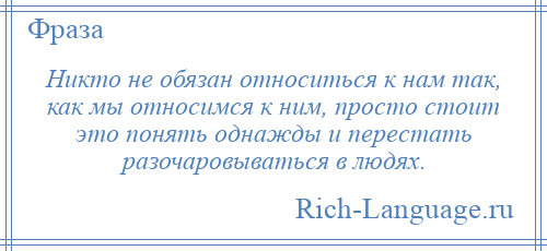 
    Никто не обязан относиться к нам так, как мы относимся к ним, просто стоит это понять однажды и перестать разочаровываться в людях.